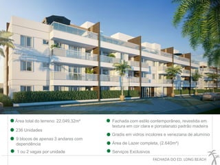 FACHADA DO ED. LONG BEACH
236 Unidades
9 blocos de apenas 3 andares com
dependência
Área total do terreno: 22.049,32m²
Área de Lazer completa, (2.640m²)
Serviços Exclusivos1 ou 2 vagas por unidade
Fachada com estilo contemporâneo, revestida em
textura em cor clara e porcelanato padrão madeira
Gradis em vidros incolores e veneziana de alumínio
 