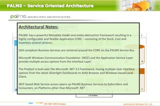 Architectural Notes:
PALMS has a powerful Metadata model and entity abstraction framework resulting in a
highly configurable and flexible Application CORE – consisting of the Stock, Cost and
Inventory control services.

SOA compliant Business Services are centered around the CORE on the PALMS Service Bus.

Microsoft Windows Communication Foundation (WCF) and the Application Service Layer
provide multiple access options from the Interface Layer.

The Product is built over the Microsoft .NET 3.5 framework, having multiple User Interface
options from the latest Silverlight Dashboards to AJAX Browser and Windows based Local
Client.

WCF based Web Service access opens up PALMS Business Services to Subscribers and
Consumers on Platforms other than Microsoft .NET
 