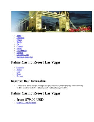 Home
    Vacations
    Flights
    Hotels
    Cars
    Cruises
    Vegas!
    Travel Deals
    Specials
    Customer Care
    Currency Converter


Palms Casino Resort Las Vegas
    Overview
    Photos
    Map
    Rates
    Reviews

Important Hotel Information
    There is a 15 Resort Fee per room per day payable directly to the property when checking
    in. This resort fee includes a 20 daily drink credit & Savings booklet.


Palms Casino Resort Las Vegas
    from $79.00 USD
    CHECK AVAILABILITY
 