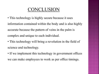 CONCLUSION
• This technology is highly secure because it uses
information contained within the body and is also highly
accurate because the pattern of veins in the palm is
complex and unique to each individual.
• This technology will bring a revolution in the field of
science and technology.
• If we implement this technology in government offices
we can make employees to work as per office timings.
 