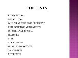 CONTENTS
• INTRODUCTION
• THE SOLUTION
• WHY PALMSECURE FOR SECURITY?
• EXTRACTION OF VEIN PATTERN
• FUNCTIONAL PRINCIPLE
• FEATURES
• USES
• APPLICATIONS
• PALM SECURE DEVICES
• CONCLUSION
• REFERENCES
 