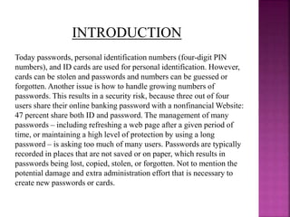 Today passwords, personal identification numbers (four-digit PIN
numbers), and ID cards are used for personal identification. However,
cards can be stolen and passwords and numbers can be guessed or
forgotten. Another issue is how to handle growing numbers of
passwords. This results in a security risk, because three out of four
users share their online banking password with a nonfinancial Website:
47 percent share both ID and password. The management of many
passwords – including refreshing a web page after a given period of
time, or maintaining a high level of protection by using a long
password – is asking too much of many users. Passwords are typically
recorded in places that are not saved or on paper, which results in
passwords being lost, copied, stolen, or forgotten. Not to mention the
potential damage and extra administration effort that is necessary to
create new passwords or cards.
INTRODUCTION
 