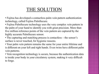 THE SOLUTION
• Fujitsu has developed a contactless palm vein pattern authentication
technology, called Fujitsu PalmSecure.
• Fujitsu PalmSecure technology uses the very complex vein pattern in
the palm of your hand to identify you with great precision. More than
five million reference points of the vein pattern are captured by the
highly accurate PalmSecure sensor.
• The capturing and matching process is contactless – the sensor’s
surface is never touched, for hygienic reasons.
• Your palm vein pattern remains the same for your entire lifetime and
is different on your left and right hands. Even twins have different palm
vein patterns.
• Vein recognition technology is secure, because the authentication data
is inside your body in your circulatory system, making it very difficult
to forge.
 