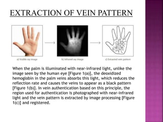 When the palm is illuminated with near-infrared light, unlike the
image seen by the human eye [Figure 1(a)], the deoxidized
hemoglobin in the palm veins absorbs this light, which reduces the
reflection rate and causes the veins to appear as a black pattern
[Figure 1(b)]. In vein authentication based on this principle, the
region used for authentication is photographed with near-infrared
light and the vein pattern is extracted by image processing [Figure
1(c)] and registered.
EXTRACTION OF VEIN PATTERN
 