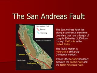 The San Andreas Fault The San Andreas Fault lies along a continental transform boundary that runs a length of roughly 800 miles (1,300 km) through  California  in the  United States .  The fault's motion is  right-lateral  strike-slip (horizontal motion).  It forms the  tectonic  boundary between the  Pacific Plate  and the  North American Plate . 