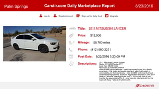 Title:
Price:
Mileage:
Phone:
Post Date:
Descriptions:
Carstir.com Daily Marketplace Report
Log In Create Account Sign up for daily feed Upgrade
Palm Springs 8/23/2016
2011 MITSUBISHI LANCER
$12,000
58,700 miles
(412) 580-2251
8/22/2016 5:23:00 PM
2011 Mitsubishi Lancer for sale
Model GTS 4DR Sedan CVT
Less than 58,700 miles
No issues, Excellent Condition
Have to sell my car because I need the money to pay for a family
emergency. Car looks and works great and was mostly used to
commute to and from work only. I owe $11,950 on the car but I just
cant make the payments anymore. Registration expires in June 2017
here in California. Wanting to sell for $12,000 to pay it off or just
transfer the payments left on it. I only have 44 payments left on the
loan with Navy Federal of $250/month.
 
