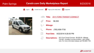 Title:
Price:
Mileage:
Phone:
Post Date:
Descriptions:
Carstir.com Daily Marketplace Report
Log In Create Account Sign up for daily feed Upgrade
Palm Springs 8/23/2016
2011 FORD TRANSIT CONNECT
$6,500
(760) 808-7730
8/22/2016 9:26:00 PM
2011 Ford Transit Connect - $6,500.00 - Mileage
155,500 - Excellent running condition - with Ladder
rack. For more information please call 760-808-7730.
 