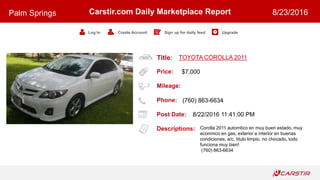 Title:
Price:
Mileage:
Phone:
Post Date:
Descriptions:
Carstir.com Daily Marketplace Report
Log In Create Account Sign up for daily feed Upgrade
Palm Springs 8/23/2016
TOYOTA COROLLA 2011
$7,000
(760) 863-6634
8/22/2016 11:41:00 PM
Corolla 2011 automtico en muy buen estado, muy
econmico en gas, exterior e interior en buenas
condiciones, a/c, titulo limpio, no chocado, todo
funciona muy bien!
(760) 863-6634
 