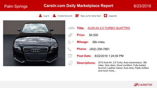 Title:
Price:
Mileage:
Phone:
Post Date:
Descriptions:
Carstir.com Daily Marketplace Report
Log In Create Account Sign up for daily feed Upgrade
Palm Springs 8/23/2016
AUDI A4 2.0 TURBO QUATTRO
$4,500
36k miles
(402) 256-7861
8/22/2016 1:24:00 PM
2010 Audi A4, 2.0 Turbo, Auto transmission, 36k
miles, Very clean, Good condition, Fully loaded,
Sunroof, Leather interior, Auto stick, Padle shifters
and much more...
 