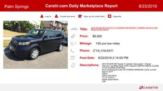 Title:
Price:
Mileage:
Phone:
Post Date:
Descriptions:
Carstir.com Daily Marketplace Report
Log In Create Account Sign up for daily feed Upgrade
Palm Springs 8/23/2016
2010 SCION XB TOYOTA 4 CYLINDER GAS SAVER 1 OWNER 100,XXX LOW
MILES STICK SHIFT
$6,900
100,xxx low miles
(714) 316-6311
8/22/2016 2:14:00 PM
2010 SCION XB Toyota 4 Cylinder Gas saver 1 Owner
100,xxx Low Miles Stick shift 5 Speed CARFAX SMOG CLEAN
TITLE ALARM CONTROL
Runs amazing Ac cold CD POWER WINDOW LOCK current
tags to 2017
Llame
Call to test drive
71 43 16 6311
Hablo Spaol llama
Call
 