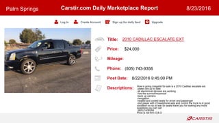 Title:
Price:
Mileage:
Phone:
Post Date:
Descriptions:
Carstir.com Daily Marketplace Report
Log In Create Account Sign up for daily feed Upgrade
Palm Springs 8/23/2016
2010 CADILLAC ESCALATE EXT
$24,000
(805) 743-9358
8/22/2016 9:45:00 PM
How is going craigslist for sale is a 2010 Cadillac escalate ext.
-plates are up to date
-all electonical devices are working
-has the sunroof/moonroof
-back up camera
-navigation
-heated and cooled seats for driver and passenger
-dvd player with 2 headphone sets and control the truck is in good
condition no rip or tear on seats thank you for looking any more
questions you can call
(805) 7439358
Price is not firm O.B.O
 
