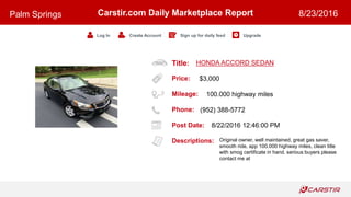 Title:
Price:
Mileage:
Phone:
Post Date:
Descriptions:
Carstir.com Daily Marketplace Report
Log In Create Account Sign up for daily feed Upgrade
Palm Springs 8/23/2016
HONDA ACCORD SEDAN
$3,000
100.000 highway miles
(952) 388-5772
8/22/2016 12:46:00 PM
Original owner, well maintained, great gas saver,
smooth ride, app 100.000 highway miles, clean title
with smog certificate in hand. serious buyers please
contact me at
 