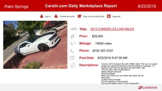 Title:
Price:
Mileage:
Phone:
Post Date:
Descriptions:
Carstir.com Daily Marketplace Report
Log In Create Account Sign up for daily feed Upgrade
Palm Springs 8/23/2016
2013 CAMARO SS LOW MILES
$29,500
19000 miles
(818) 307-3787
8/22/2016 9:47:00 AM
I have a 2013 Camaro Ss with 19000 miles! The car is in great
shape and spent 90 percent of its life sitting in a garage. I m
hoping to get 30k but will take the best offer I get.
The car has a few modifications
Borla catback exhaust
Rohana wheels
Race coil overs you can lower and raise the car
New tires
Custom front bumper
30 inch lightbar in the bumper
Full sound system with 12 inch subwoofer
 