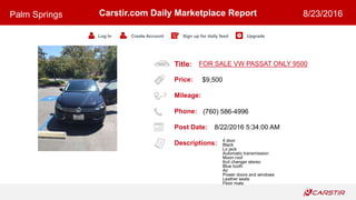 Title:
Price:
Mileage:
Phone:
Post Date:
Descriptions:
Carstir.com Daily Marketplace Report
Log In Create Account Sign up for daily feed Upgrade
Palm Springs 8/23/2016
FOR SALE VW PASSAT ONLY 9500
$9,500
(760) 586-4996
8/22/2016 5:34:00 AM
4 door
Black
Lo jack
Automatic transmission
Moon roof
6cd changer stereo
Blue tooth
Air
Power doors and windows
Leather seats
Floor mats
 