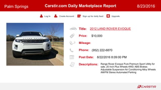 Title:
Price:
Mileage:
Phone:
Post Date:
Descriptions:
Carstir.com Daily Marketplace Report
Log In Create Account Sign up for daily feed Upgrade
Palm Springs 8/23/2016
2012 LAND ROVER EVOQUE
$10,000
(952) 222-6870
8/22/2016 8:09:00 PM
Range Rover Evoque Pure Premium Sport Utility for
sale. 20 Inch Plus Wheels 4WD; ABS Brakes
Adjustable Suspension Air Conditioning Alloy Wheels
AM/FM Stereo Automated Parking
 
