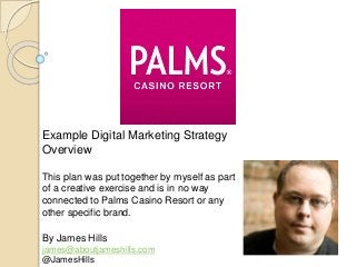 Example Digital Marketing Strategy
Overview
This plan was put together by myself as part
of a creative exercise and is in no way
connected to Palms Casino Resort or any
other specific brand.
By James Hills
james@aboutjameshills.com
@JamesHills
 