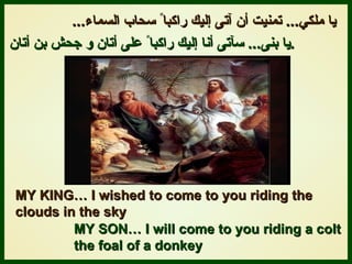 يا ملك ي ...   تمنيت أن آتى إليك راكبا ً  سحاب السماء ... يا بنى ...   سآتى أنا إليك راكبا ً  على أتان و جحش بن أتان .   MY KING… I wished to come to you riding the  clouds in the sky MY SON… I will come to you riding a colt  the foal of a donkey 