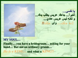 يا نفسى … أخيرآ ...  جاءك ِ  عريس يطلب يدك ...   و لكنه ليس عريس عاد ي ...   إن ه  ملك …   وأى   ملك !! MY SOUL… Finally… you have a bridegroom… asking for your hand… But not an ordinary groom…  He is a KING…  and what a  KING!! 