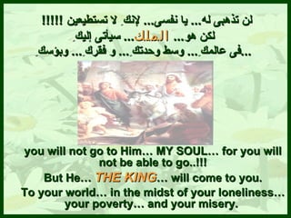   لن تذهبى له ...   يا نفسى ...   لإنك ِ  لا تس ت ط ي عين  !!!!!   لكن هو ...  الملك ...   سيأتى إليك ِ فى عالمك ِ ...   وسط وحدتك ِ ...   و فقرك ِ ...  و ب ؤسك ِ ... you will not go to Him… MY SOUL… for you will not be able to go..!!! But He…  THE KING … will come to you. To your world… in the midst of your loneliness… your poverty…   and your misery.  
