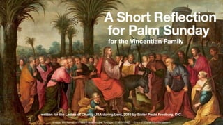 A Short Reflection
for Palm Sunday
for the Vincentian Family
written for the Ladies of Charity USA during Lent, 2016 by Sister Paule Freeburg, D.C.
Image: Workshop of Frans Francken the Younger (1581–1642) • Entry of Christ into Jerusalem
 