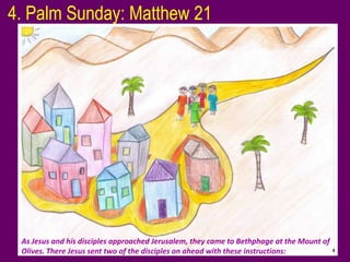 4. Palm Sunday: Matthew 21




 As Jesus and his disciples approached Jerusalem, they came to Bethphage at the Mount of
 Olives. There Jesus sent two of the disciples on ahead with these instructions:
 