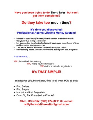 Have you been trying to do Short Sales, but can’t
                get them completed?

          Do they take too much time?
               It’s time you discovered:
      Professional Agents Lifetime Money System!

•    No fees or costs of any kind to you the Realtor, or seller in default
•    Get your FULL listing commission
•    Let us negotiate the short sale discount, saving you many hours of time
     and increasing your success rate
•    You, as the Realtor, will retain the listing AND your client
•    No more long phone calls and frustrations dealing with loss mitigation


In other words….

YOU list and sell the property
             YOU make your commission
                             WE do the short sale negotiations

                      It’s THAT SIMPLE!

    That leaves you, the Realtor, time to do what YOU do best:

•    Find Sellers
•    Find Buyers
•    Market and List Properties
•    Cash Big Fat Commission Checks!

        CALL US NOW: (609) 674-3211 0r, e-mail:
          willyflorestaltherealtor2gmail.com
 