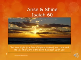 Arise & Shine
                              Isaiah 60




    “For Your Light (the Sun of Righteousness) has come and
        He (is) The Glory of the Lord, has risen upon you
1
        mdmfune@i.god.you.com
 
