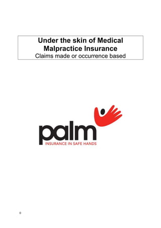 Under the skin of Medical Malpractice Insurance <br />Claims made or occurrence based<br />IntroductionPeace of mind2<br />Medical indemnityThe importance of medical indemnity2<br />Forms of medical indemnity3<br />ProtectionProtection after termination4<br />What is a ‘tail’5<br />PricingWhat is the difference?6<br />Questions & answersQuestions and answers8<br />Conclusion10<br />Peace of mind<br />Professional practice is ever more demanding. You need protection against complaints and litigation and access to knowledgeable, sympathetic advice from specialist colleagues who ‘speak your language’. As a client of PALM, you’ll find we’re here to give you peace of mind, whether you need to consult us or not.<br />The PALM  offers a wide range of Insurance services and support, including professional indemnity for adverse awards of costs and damages in medical negligence cases. <br />The importance of medical indemnity<br />Health Professionals know that in order to protect themselves against potentially ruinous litigation they need indemnity of one form of another.<br />It is of vital importance to understand that claims are rarely made soon after an adverse incident occurs. The following model shows a typical pattern for the percentage of claims reported each year in respect of medical accidents occurring in 2001. You can see the long delays between incident and claim.<br />Year incident occurredYear claim reported20012002200320042005200620072008200920102011% reported (per yr)818151212108642%reported cumulative8264153657583899395<br />The period within which a patient may make a negligence claim usually dates from the time the patient becomes aware that he or she has suffered harm. Moreover, in the case of minors the limit is usually extended to three years after the age of legal majority and, where permanent disability has been caused, or in cases of mental incompetence, the period may be indefinite.<br />For example: Twenty-three years and 364 days after delivering a child, a GP was served with a writ claiming his negligence had caused the child’s cerebral palsy. The GP had retired several years before the writ was served. Indemnity is required not only whilst you are practising, but also for future years when claims arising from historical incidents may still be made.<br />Forms of medical indemnity<br />The established mutual protection bodies, such as the Medical Protection Society, have long protected the interests of medical practitioners by offering indemnity, normally unlimited, against adverse awards of costs and damages on what is known as an ‘occurrence’ basis.<br />In recent years commercial insurers have entered the market with what appear to be attractive premiums when compared with the subscription rates of mutual doctors’ organisations. They provide indemnity, often limited, on what is known as a ’claims-made’ basis.<br />There are major differences between the two forms which it is imperative to understand in order to ensure that you are not left vulnerable.<br />Occurrence-based protection versus claims-made indemnity<br />The principal differences between the two are found in:<br />,[object Object]