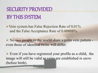 SECURITY PROVIDED
BY THIS SYSTEM
Vein system has False Rejection Rate of 0.01%
and the False Acceptance Rate of 0.00008%.
 No two people in the world share a palm vein pattern -
even those of identical twins will differ.
 Even if you have registered your profile as a child, the
image will still be valid as veins are established in utero
(before birth).
 