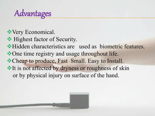 Advantages
Very Economical.
 Highest factor of Security.
Hidden characteristics are used as biometric features.
One time registry and usage throughout life.
Cheap to produce, Fast Small. Easy to Install.
It is not affected by dryness or roughness of skin
or by physical injury on surface of the hand.
 