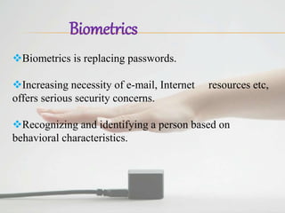 Biometrics
Biometrics is replacing passwords.
Increasing necessity of e-mail, Internet resources etc,
offers serious security concerns.
Recognizing and identifying a person based on
behavioral characteristics.
 