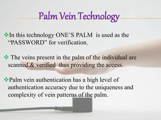 Palm Vein Technology
In this technology ONE’S PALM is used as the
“PASSWORD” for verification.
 The veins present in the palm of the individual are
scanned & verified thus providing the access.
Palm vein authentication has a high level of
authentication accuracy due to the uniqueness and
complexity of vein patterns of the palm.
 