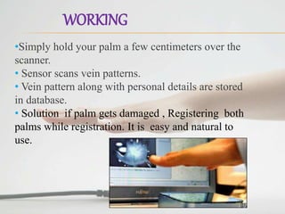 WORKING
•Simply hold your palm a few centimeters over the
scanner.
• Sensor scans vein patterns.
• Vein pattern along with personal details are stored
in database.
• Solution if palm gets damaged , Registering both
palms while registration. It is easy and natural to
use.
 