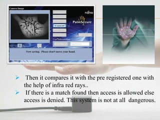  Then it compares it with the pre registered one with
the help of infra red rays..
 If there is a match found then access is allowed else
access is denied. This system is not at all dangerous.
 