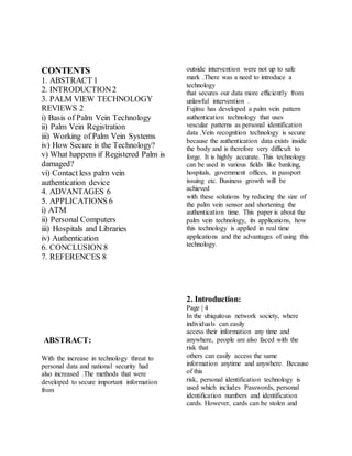 CONTENTS
1. ABSTRACT 1
2. INTRODUCTION2
3. PALM VIEW TECHNOLOGY
REVIEWS 2
i) Basis of Palm Vein Technology
ii) Palm Vein Registration
iii) Working of Palm Vein Systems
iv) How Secure is the Technology?
v) What happens if Registered Palm is
damaged?
vi) Contact less palm vein
authentication device
4. ADVANTAGES 6
5. APPLICATIONS 6
i) ATM
ii) Personal Computers
iii) Hospitals and Libraries
iv) Authentication
6. CONCLUSION 8
7. REFERENCES 8
ABSTRACT:
With the increase in technology threat to
personal data and national security had
also increased .The methods that were
developed to secure important information
from
outside intervention were not up to safe
mark .There was a need to introduce a
technology
that secures our data more efficiently from
unlawful intervention .
Fujitsu has developed a palm vein pattern
authentication technology that uses
vescular patterns as personal identification
data .Vein recognition technology is secure
because the authentication data exists inside
the body and is therefore very difficult to
forge. It is highly accurate. This technology
can be used in various fields like banking,
hospitals, government offices, in passport
issuing etc. Business growth will be
achieved
with these solutions by reducing the size of
the palm vein sensor and shortening the
authentication time. This paper is about the
palm vein technology, its applications, how
this technology is applied in real time
applications and the advantages of using this
technology.
2. Introduction:
Page | 4
In the ubiquitous network society, where
individuals can easily
access their information any time and
anywhere, people are also faced with the
risk that
others can easily access the same
information anytime and anywhere. Because
of this
risk, personal identification technology is
used which includes Passwords, personal
identification numbers and identification
cards. However, cards can be stolen and
 