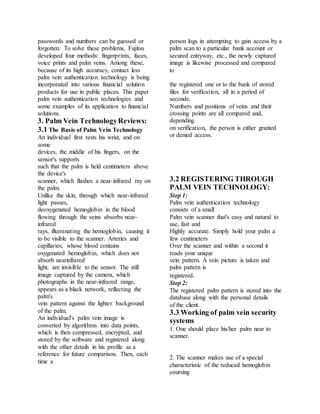 passwords and numbers can be guessed or
forgotten. To solve these problems, Fujitsu
developed four methods: fingerprints, faces,
voice prints and palm veins. Among these,
because of its high accuracy, contact less
palm vein authentication technology is being
incorporated into various financial solution
products for use in public places. This paper
palm vein authentication technologies and
some examples of its application to financial
solutions.
3. Palm Vein TechnologyReviews:
3.1 The Basis of Palm Vein Technology
An individual first rests his wrist, and on
some
devices, the middle of his fingers, on the
sensor's supports
such that the palm is held centimeters above
the device's
scanner, which flashes a near-infrared ray on
the palm.
Unlike the skin, through which near-infrared
light passes,
deoxygenated hemoglobin in the blood
flowing through the veins absorbs near-
infrared
rays, illuminating the hemoglobin, causing it
to be visible to the scanner. Arteries and
capillaries, whose blood contains
oxygenated hemoglobin, which does not
absorb nearinfrared
light, are invisible to the sensor. The still
image captured by the camera, which
photographs in the near-infrared range,
appears as a black network, reflecting the
palm's
vein pattern against the lighter background
of the palm.
An individual's palm vein image is
converted by algorithms into data points,
which is then compressed, encrypted, and
stored by the software and registered along
with the other details in his profile as a
reference for future comparison. Then, each
time a
person logs in attempting to gain access by a
palm scan to a particular bank account or
secured entryway, etc., the newly captured
image is likewise processed and compared
to
the registered one or to the bank of stored
files for verification, all in a period of
seconds.
Numbers and positions of veins and their
crossing points are all compared and,
depending
on verification, the person is either granted
or denied access.
3.2 REGISTERING THROUGH
PALM VEIN TECHNOLOGY:
Step 1:
Palm vein authentication technology
consists of a small
Palm vein scanner that's easy and natural to
use, fast and
Highly accurate. Simply hold your palm a
few centimeters
Over the scanner and within a second it
reads your unique
vein pattern. A vein picture is taken and
palm pattern is
registered.
Step 2:
The registered palm pattern is stored into the
database along with the personal details
of the client.
3.3 Working of palm vein security
systems
1. One should place his/her palm near to
scanner.
2. The scanner makes use of a special
characteristic of the reduced hemoglobin
coursing
 