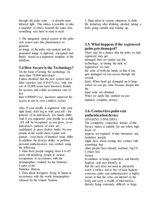 through the palm veins — it absorbs near-
infrared light. This makes it possible to take
a snapshot of what's beneath the outer skin,
something very hard to read or steal.
3. The integrated optical system in the palm
vein sensor uses this phenomenon to
generate
an image of the palm vein pattern and the
generated image is digitized, encrypted and
finally stored as a registered template in the
database.
3.4 How Secure is the Technology?
On the basis of testing the technology on
more than 70,000 individuals ,
Fujitsu declared that the new system had a
false rejection rate of 0.01% (i.e., only one
out of 10,000 scans were incorrect denials
for access), and a false acceptance rate of
less
than 0.00008% (i.e., incorrect approval for
access in one in over a million scans).
Also, if your profile is registered with your
right hand, don't log in with your left - the
patterns of an individual's two hands differ.
And if you registered your profile as a child
, it'll still be recognized as you grow, as an
individual's patterns of veins are
established in utero (before birth). No two
people in the world share a palm vein
pattern - even those of identical twins differ.
In addition the devices ability to perform
personal authentication was verified using
the following:
1. Data from people ranging from 6 to 85
years old including people in various
occupations in accordance with the
demographics realized by the Statistics
Center of the
Statistics Bureau.
2. Data about foreigners living in Japan in
accordance with the world demographics
released by the United Nations.
3. Data taken in various situations in daily
life including after drinking alcohol, taking a
bath, going outside and waking up.
3.5. What happens if the registered
palm gets damaged?
There may be a chance that the palm we had
registered may get
damaged then we cannot use this
technology, so during the time of
registration we take
the veins of both the hands so that if one
gets damaged we can access through the
second
hand. When hand get damaged up to large
extent we can get veins because deeper into
the
hand veins are obtained.
When we apply this method we can
maintain complete privacy .
3.6. Contactless palm vein
authentication device
(HYGIENE CONCERN):
The completely contactless feature of this
Device makes it suitable for use where high
levels of
hygiene are required .It also eliminates any
hesitation people
might have about coming into contact with
something that
other people have already touched. Fig:3.6
Contact less
Sensor
In addition to being contactless and thereby
hygienic and user-friendly in
that the user does not need to physically
touch a surface and is free of such hygiene
concerns, palm vein authentication is highly
secure in that the veins are internal to the
body and carry a wealth of information,
thereby being extremely difficult to forge.
 