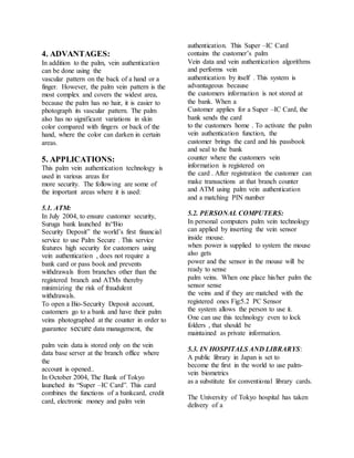 4. ADVANTAGES:
In addition to the palm, vein authentication
can be done using the
vascular pattern on the back of a hand or a
finger. However, the palm vein pattern is the
most complex and covers the widest area,
because the palm has no hair, it is easier to
photograph its vascular pattern. The palm
also has no significant variations in skin
color compared with fingers or back of the
hand, where the color can darken in certain
areas.
5. APPLICATIONS:
This palm vein authentication technology is
used in various areas for
more security. The following are some of
the important areas where it is used:
5.1. ATM:
In July 2004, to ensure customer security,
Suruga bank launched its“Bio
Security Deposit” the world’s first financial
service to use Palm Secure . This service
features high security for customers using
vein authentication , does not require a
bank card or pass book and prevents
withdrawals from branches other than the
registered branch and ATMs thereby
minimizing the risk of fraudulent
withdrawals.
To open a Bio-Security Deposit account,
customers go to a bank and have their palm
veins photographed at the counter in order to
guarantee secure data management, the
palm vein data is stored only on the vein
data base server at the branch office where
the
account is opened..
In October 2004, The Bank of Tokyo
launched its “Super –IC Card”. This card
combines the functions of a bankcard, credit
card, electronic money and palm vein
authentication. This Super –IC Card
contains the customer’s palm
Vein data and vein authentication algorithms
and performs vein
authentication by itself . This system is
advantageous because
the customers information is not stored at
the bank. When a
Customer applies for a Super –IC Card, the
bank sends the card
to the customers home . To activate the palm
vein authentication function, the
customer brings the card and his passbook
and seal to the bank
counter where the customers vein
information is registered on
the card . After registration the customer can
make transactions at that branch counter
and ATM using palm vein authentication
and a matching PIN number
5.2. PERSONAL COMPUTERS:
In personal computers palm vein technology
can applied by inserting the vein sensor
inside mouse.
when power is supplied to system the mouse
also gets
power and the sensor in the mouse will be
ready to sense
palm veins. When one place his/her palm the
sensor sense
the veins and if they are matched with the
registered ones Fig:5.2 PC Sensor
the system allows the person to use it.
One can use this technology even to lock
folders , that should be
maintained as private information.
5.3. IN HOSPITALS AND LIBRARYS:
A public library in Japan is set to
become the first in the world to use palm-
vein biometrics
as a substitute for conventional library cards.
The University of Tokyo hospital has taken
delivery of a
 