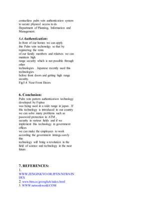 contactless palm vein authentication system
to secure physical access to its
Department of Planning, Information and
Management.
5.4 Authentication:
In front of our homes we can apply
this Palm vein techonolgy so that by
registering the veins
of our family members and relatives we can
maintain high
range security which is not possible through
other
technologies . Japanese recently used this
technologies
before front doors and getting high range
security.
Fig:5.4 Near Front Doors
6. Conclusion:
Palm vein pattern authentication technology
developed by Fujitsu
was being used in a wide range in japan . If
this technology is introduced in our country
we can solve many problems such as
password protection in ATM ,
security in various fields and if we
implement this technology in government
offices
we can make the employees to work
according the government timings.surely
this
technology will bring a revolution in the
field of science and technology in the near
future.
7. REFERENCES:
1.
WWW.ZENGINKYO.OR.JP/EN/NEWS/IN
DEX
2. www.btm.co.jp/english/index.html
3. WWW.networkworld.COM
 