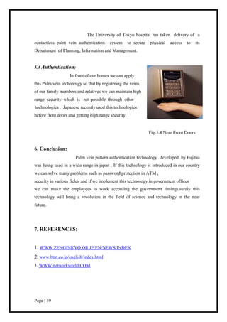 Page | 10
The University of Tokyo hospital has taken delivery of a
contactless palm vein authentication system to secure physical access to its
Department of Planning, Information and Management.
5.4 Authentication:
In front of our homes we can apply
this Palm vein techonolgy so that by registering the veins
of our family members and relatives we can maintain high
range security which is not possible through other
technologies . Japanese recently used this technologies
before front doors and getting high range security.
Fig:5.4 Near Front Doors
6. Conclusion:
Palm vein pattern authentication technology developed by Fujitsu
was being used in a wide range in japan . If this technology is introduced in our country
we can solve many problems such as password protection in ATM ,
security in various fields and if we implement this technology in government offices
we can make the employees to work according the government timings.surely this
technology will bring a revolution in the field of science and technology in the near
future.
7. REFERENCES:
1. WWW.ZENGINKYO.OR.JP/EN/NEWS/INDEX
2. www.btm.co.jp/english/index.html
3. WWW.networkworld.COM
 