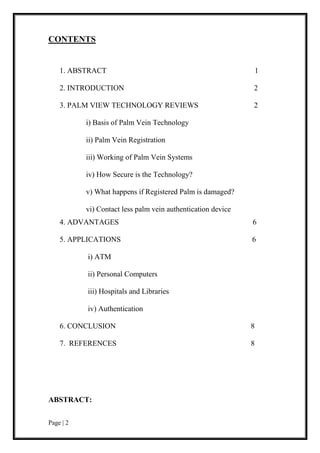 Page | 2
CONTENTS
1. ABSTRACT 1
2. INTRODUCTION 2
3. PALM VIEW TECHNOLOGY REVIEWS 2
i) Basis of Palm Vein Technology
ii) Palm Vein Registration
iii) Working of Palm Vein Systems
iv) How Secure is the Technology?
v) What happens if Registered Palm is damaged?
vi) Contact less palm vein authentication device
4. ADVANTAGES 6
5. APPLICATIONS 6
i) ATM
ii) Personal Computers
iii) Hospitals and Libraries
iv) Authentication
6. CONCLUSION 8
7. REFERENCES 8
ABSTRACT:
 