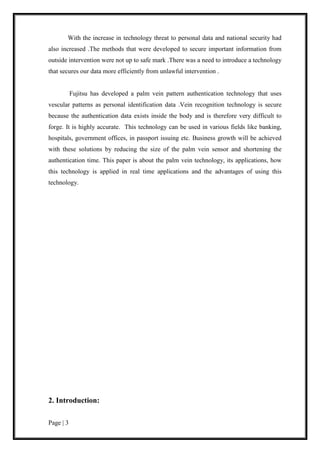 Page | 3
With the increase in technology threat to personal data and national security had
also increased .The methods that were developed to secure important information from
outside intervention were not up to safe mark .There was a need to introduce a technology
that secures our data more efficiently from unlawful intervention .
Fujitsu has developed a palm vein pattern authentication technology that uses
vescular patterns as personal identification data .Vein recognition technology is secure
because the authentication data exists inside the body and is therefore very difficult to
forge. It is highly accurate. This technology can be used in various fields like banking,
hospitals, government offices, in passport issuing etc. Business growth will be achieved
with these solutions by reducing the size of the palm vein sensor and shortening the
authentication time. This paper is about the palm vein technology, its applications, how
this technology is applied in real time applications and the advantages of using this
technology.
2. Introduction:
 