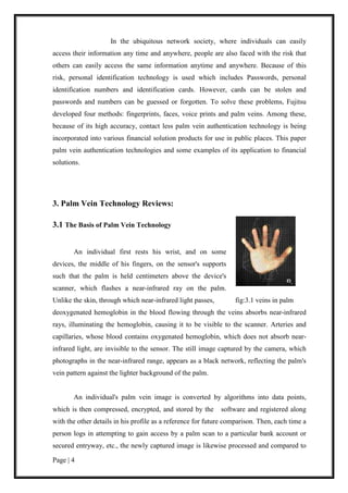 Page | 4
In the ubiquitous network society, where individuals can easily
access their information any time and anywhere, people are also faced with the risk that
others can easily access the same information anytime and anywhere. Because of this
risk, personal identification technology is used which includes Passwords, personal
identification numbers and identification cards. However, cards can be stolen and
passwords and numbers can be guessed or forgotten. To solve these problems, Fujitsu
developed four methods: fingerprints, faces, voice prints and palm veins. Among these,
because of its high accuracy, contact less palm vein authentication technology is being
incorporated into various financial solution products for use in public places. This paper
palm vein authentication technologies and some examples of its application to financial
solutions.
3. Palm Vein Technology Reviews:
3.1 The Basis of Palm Vein Technology
An individual first rests his wrist, and on some
devices, the middle of his fingers, on the sensor's supports
such that the palm is held centimeters above the device's
scanner, which flashes a near-infrared ray on the palm.
Unlike the skin, through which near-infrared light passes, fig:3.1 veins in palm
deoxygenated hemoglobin in the blood flowing through the veins absorbs near-infrared
rays, illuminating the hemoglobin, causing it to be visible to the scanner. Arteries and
capillaries, whose blood contains oxygenated hemoglobin, which does not absorb near-
infrared light, are invisible to the sensor. The still image captured by the camera, which
photographs in the near-infrared range, appears as a black network, reflecting the palm's
vein pattern against the lighter background of the palm.
An individual's palm vein image is converted by algorithms into data points,
which is then compressed, encrypted, and stored by the software and registered along
with the other details in his profile as a reference for future comparison. Then, each time a
person logs in attempting to gain access by a palm scan to a particular bank account or
secured entryway, etc., the newly captured image is likewise processed and compared to
 