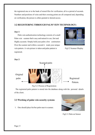 Page | 5
the registered one or to the bank of stored files for verification, all in a period of seconds.
Numbers and positions of veins and their crossing points are all compared and, depending
on verification, the person is either granted or denied access.
3.2 REGISTERING THROUGH PALM VEIN TECHNOLOGY:
Step 1:
Palm vein authentication technology consists of a small
Palm vein scanner that's easy and natural to use, fast and
Highly accurate. Simply hold your palm a few centimeters
Over the scanner and within a second it reads your unique
vein pattern. A vein picture is taken and palm pattern is Fig3.2 Scanner Display
registered.
Step 2:
Scanned palm
Original
palm Registered
Pattern.
Fig 3.2: Process of Registration
The registered palm pattern is stored into the database along with the personal details
of the client.
3.3 Working of palm vein security systems
1. One should place his/her palm near to scanner.
Fig3.3: Palm on Sensor
 