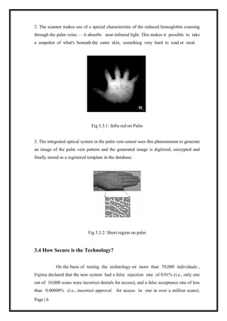 Page | 6
2. The scanner makes use of a special characteristic of the reduced hemoglobin coursing
through the palm veins — it absorbs near-infrared light. This makes it possible to take
a snapshot of what's beneath the outer skin, something very hard to read or steal.
Fig 3.3.1: Infra red on Palm
3. The integrated optical system in the palm vein sensor uses this phenomenon to generate
an image of the palm vein pattern and the generated image is digitized, encrypted and
finally stored as a registered template in the database.
Fig 3.3.2: Short region on palm
3.4 How Secure is the Technology?
On the basis of testing the technology on more than 70,000 individuals ,
Fujitsu declared that the new system had a false rejection rate of 0.01% (i.e., only one
out of 10,000 scans were incorrect denials for access), and a false acceptance rate of less
than 0.00008% (i.e., incorrect approval for access in one in over a million scans).
 