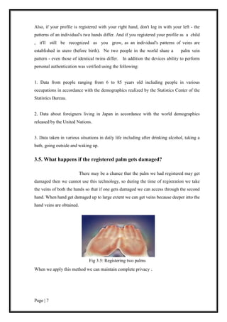 Page | 7
Also, if your profile is registered with your right hand, don't log in with your left - the
patterns of an individual's two hands differ. And if you registered your profile as a child
, it'll still be recognized as you grow, as an individual's patterns of veins are
established in utero (before birth). No two people in the world share a palm vein
pattern - even those of identical twins differ. In addition the devices ability to perform
personal authentication was verified using the following:
1. Data from people ranging from 6 to 85 years old including people in various
occupations in accordance with the demographics realized by the Statistics Center of the
Statistics Bureau.
2. Data about foreigners living in Japan in accordance with the world demographics
released by the United Nations.
3. Data taken in various situations in daily life including after drinking alcohol, taking a
bath, going outside and waking up.
3.5. What happens if the registered palm gets damaged?
There may be a chance that the palm we had registered may get
damaged then we cannot use this technology, so during the time of registration we take
the veins of both the hands so that if one gets damaged we can access through the second
hand. When hand get damaged up to large extent we can get veins because deeper into the
hand veins are obtained.
Fig 3.5: Registering two palms
When we apply this method we can maintain complete privacy .
 