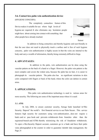 Page | 8
3.6. Contact less palm vein authentication device
(HYGIENE CONCERN):
The completely contactless feature of this
Device makes it suitable for use where high levels of
hygiene are required .It also eliminates any hesitation people
might have about coming into contact with something that
other people have already touched. Fig:3.6 Contact less
Sensor
In addition to being contactless and thereby hygienic and user-friendly in
that the user does not need to physically touch a surface and is free of such hygiene
concerns, palm vein authentication is highly secure in that the veins are internal to the
body and carry a wealth of information, thereby being extremely difficult to forge.
4. ADVANTAGES:
In addition to the palm, vein authentication can be done using the
vascular pattern on the back of a hand or a finger. However, the palm vein pattern is the
most complex and covers the widest area, because the palm has no hair, it is easier to
photograph its vascular pattern. The palm also has no significant variations in skin
color compared with fingers or back of the hand, where the color can darken in certain
areas.
5. APPLICATIONS:
This palm vein authentication technology is used in various areas for
more security. The following are some of the important areas where it is used:
5.1. ATM:
In July 2004, to ensure customer security, Suruga bank launched its“Bio
Security Deposit” the world’s first financial service to use Palm Secure . This service
features high security for customers using vein authentication , does not require a
bank card or pass book and prevents withdrawals from branches other than the
registered branch and ATMs thereby minimizing the risk of fraudulent withdrawals.
To open a Bio-Security Deposit account, customers go to a bank and have their palm
veins photographed at the counter in order to guarantee secure data management, the
 