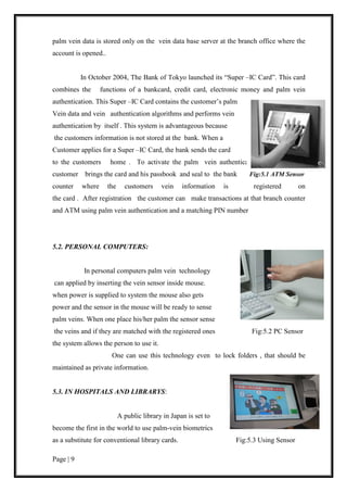 Page | 9
palm vein data is stored only on the vein data base server at the branch office where the
account is opened..
In October 2004, The Bank of Tokyo launched its “Super –IC Card”. This card
combines the functions of a bankcard, credit card, electronic money and palm vein
authentication. This Super –IC Card contains the customer’s palm
Vein data and vein authentication algorithms and performs vein
authentication by itself . This system is advantageous because
the customers information is not stored at the bank. When a
Customer applies for a Super –IC Card, the bank sends the card
to the customers home . To activate the palm vein authentication function, the
customer brings the card and his passbook and seal to the bank Fig:5.1 ATM Sensor
counter where the customers vein information is registered on
the card . After registration the customer can make transactions at that branch counter
and ATM using palm vein authentication and a matching PIN number
5.2. PERSONAL COMPUTERS:
In personal computers palm vein technology
can applied by inserting the vein sensor inside mouse.
when power is supplied to system the mouse also gets
power and the sensor in the mouse will be ready to sense
palm veins. When one place his/her palm the sensor sense
the veins and if they are matched with the registered ones Fig:5.2 PC Sensor
the system allows the person to use it.
One can use this technology even to lock folders , that should be
maintained as private information.
5.3. IN HOSPITALS AND LIBRARYS:
A public library in Japan is set to
become the first in the world to use palm-vein biometrics
as a substitute for conventional library cards. Fig:5.3 Using Sensor
 
