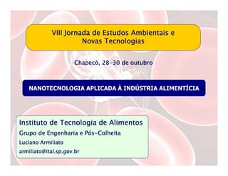 VIII Jornada de Estudos Ambientais e
                      Novas Tecnologias


                     Chapecó 28-
                     Chapecó, 28-30 de outubro



   NANOTECNOLOGIA APLICADA À INDÚSTRIA ALIMENTÍCIA




Instituto de Tecnologia de Alimentos
                      Pó
Grupo de Engenharia e Pós-Colheita
Luciano Armiliato
armiliato@ital.sp.gov.br
 