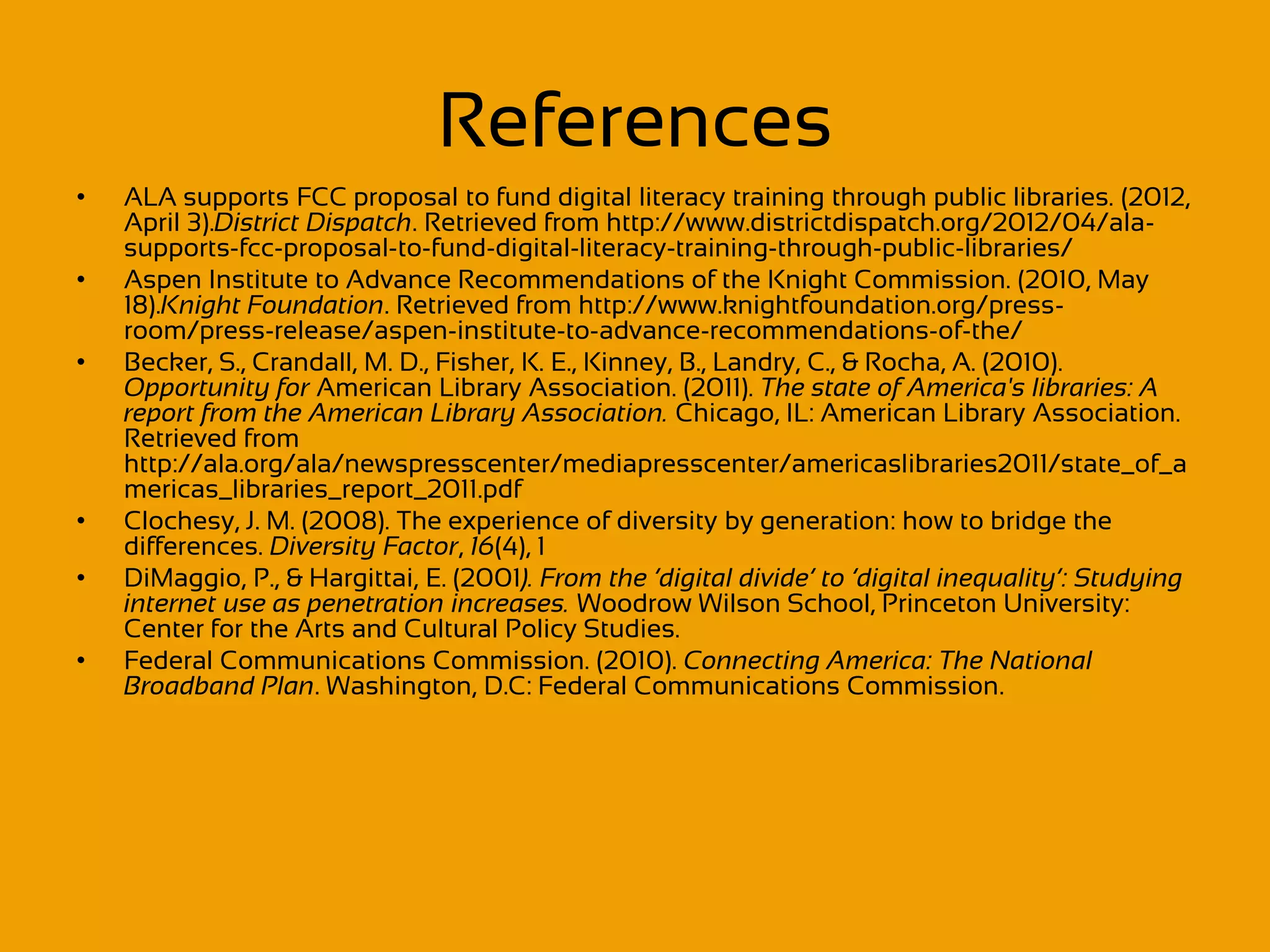 References
•   ALA supports FCC proposal to fund digital literacy training through public libraries. (2012,
    April 3).District Dispatch. Retrieved from http://www.districtdispatch.org/2012/04/ala-
    supports-fcc-proposal-to-fund-digital-literacy-training-through-public-libraries/
•   Aspen Institute to Advance Recommendations of the Knight Commission. (2010, May
    18).Knight Foundation. Retrieved from http://www.knightfoundation.org/press-
    room/press-release/aspen-institute-to-advance-recommendations-of-the/
•   Becker, S., Crandall, M. D., Fisher, K. E., Kinney, B., Landry, C., & Rocha, A. (2010).
    Opportunity for American Library Association. (2011). The state of America's libraries: A
    report from the American Library Association. Chicago, IL: American Library Association.
    Retrieved from
    http://ala.org/ala/newspresscenter/mediapresscenter/americaslibraries2011/state_of_a
    mericas_libraries_report_2011.pdf
•   Clochesy, J. M. (2008). The experience of diversity by generation: how to bridge the
    differences. Diversity Factor, 16(4), 1
•   DiMaggio, P., & Hargittai, E. (2001). From the ‘digital divide’ to ‘digital inequality’: Studying
    internet use as penetration increases. Woodrow Wilson School, Princeton University:
    Center for the Arts and Cultural Policy Studies.
•   Federal Communications Commission. (2010). Connecting America: The National
    Broadband Plan. Washington, D.C: Federal Communications Commission.
 